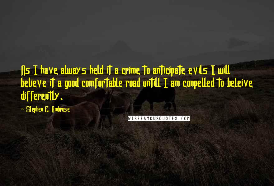 Stephen E. Ambrose Quotes: As I have always held it a crime to anticipate evils I will believe it a good comfortable road untill I am conpelled to beleive differently.