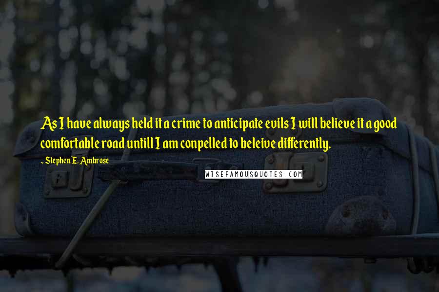 Stephen E. Ambrose Quotes: As I have always held it a crime to anticipate evils I will believe it a good comfortable road untill I am conpelled to beleive differently.