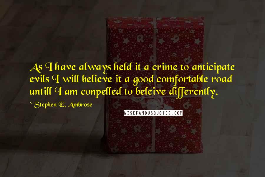 Stephen E. Ambrose Quotes: As I have always held it a crime to anticipate evils I will believe it a good comfortable road untill I am conpelled to beleive differently.