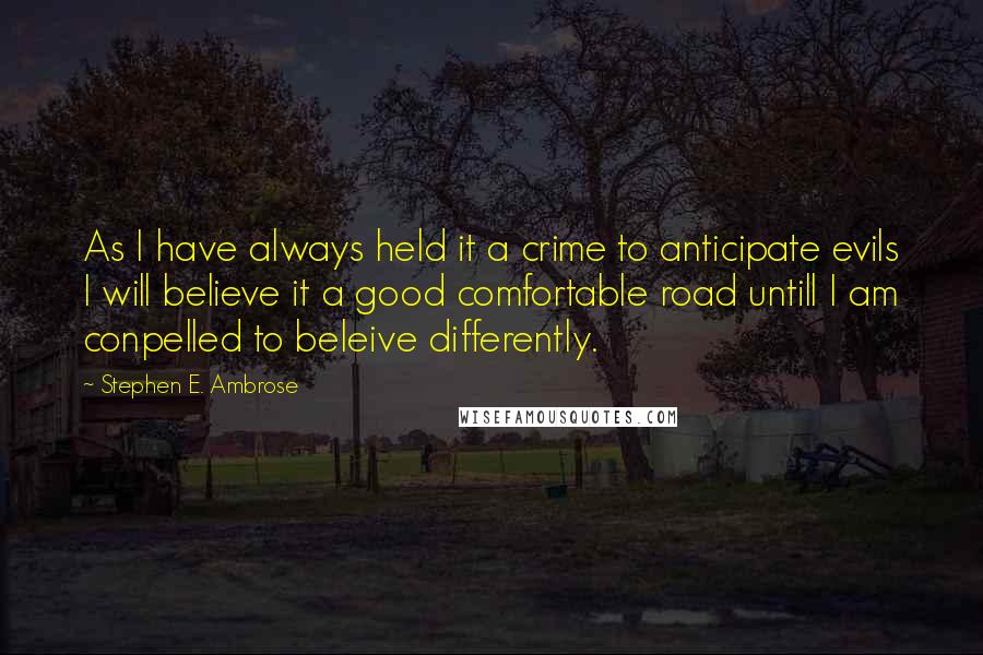 Stephen E. Ambrose Quotes: As I have always held it a crime to anticipate evils I will believe it a good comfortable road untill I am conpelled to beleive differently.