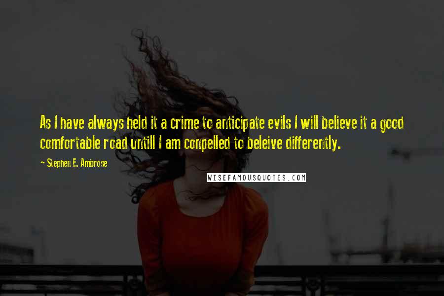 Stephen E. Ambrose Quotes: As I have always held it a crime to anticipate evils I will believe it a good comfortable road untill I am conpelled to beleive differently.