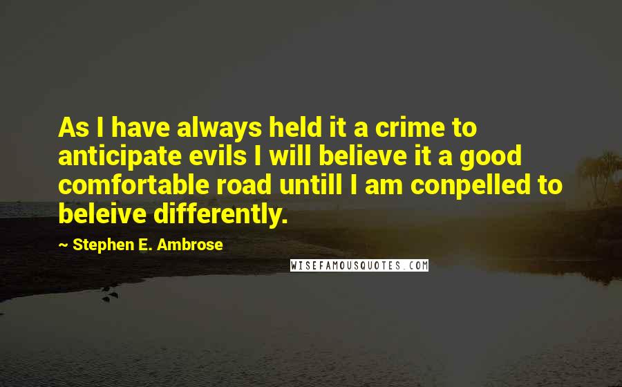 Stephen E. Ambrose Quotes: As I have always held it a crime to anticipate evils I will believe it a good comfortable road untill I am conpelled to beleive differently.