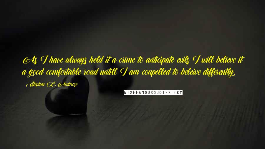 Stephen E. Ambrose Quotes: As I have always held it a crime to anticipate evils I will believe it a good comfortable road untill I am conpelled to beleive differently.