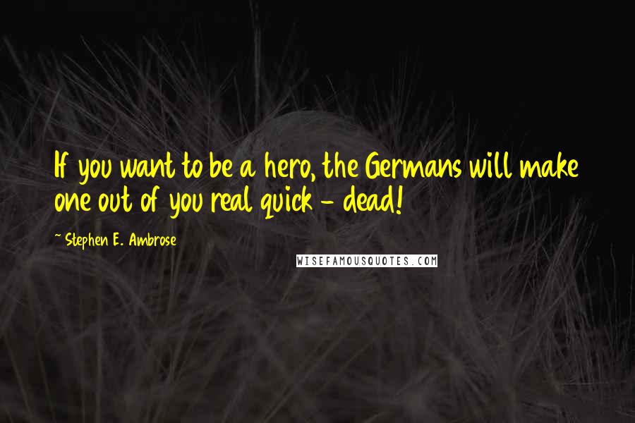 Stephen E. Ambrose Quotes: If you want to be a hero, the Germans will make one out of you real quick - dead!