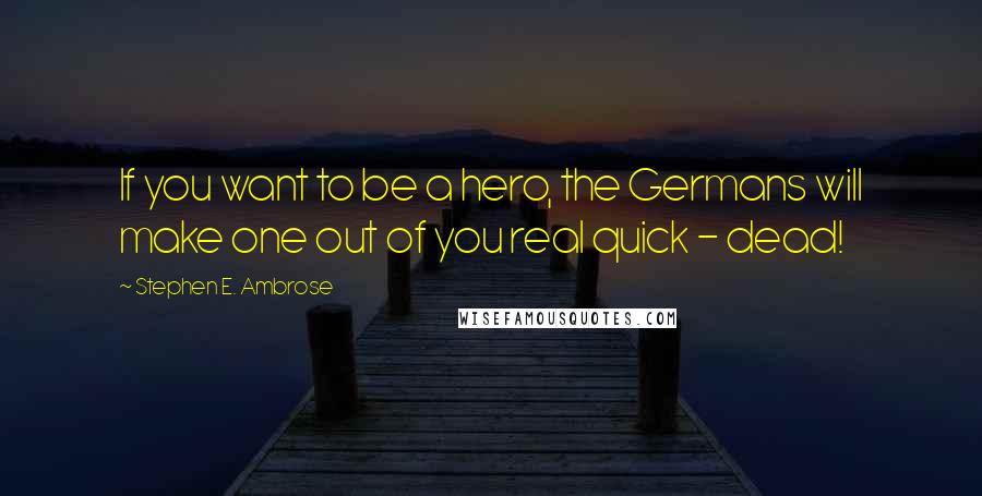 Stephen E. Ambrose Quotes: If you want to be a hero, the Germans will make one out of you real quick - dead!