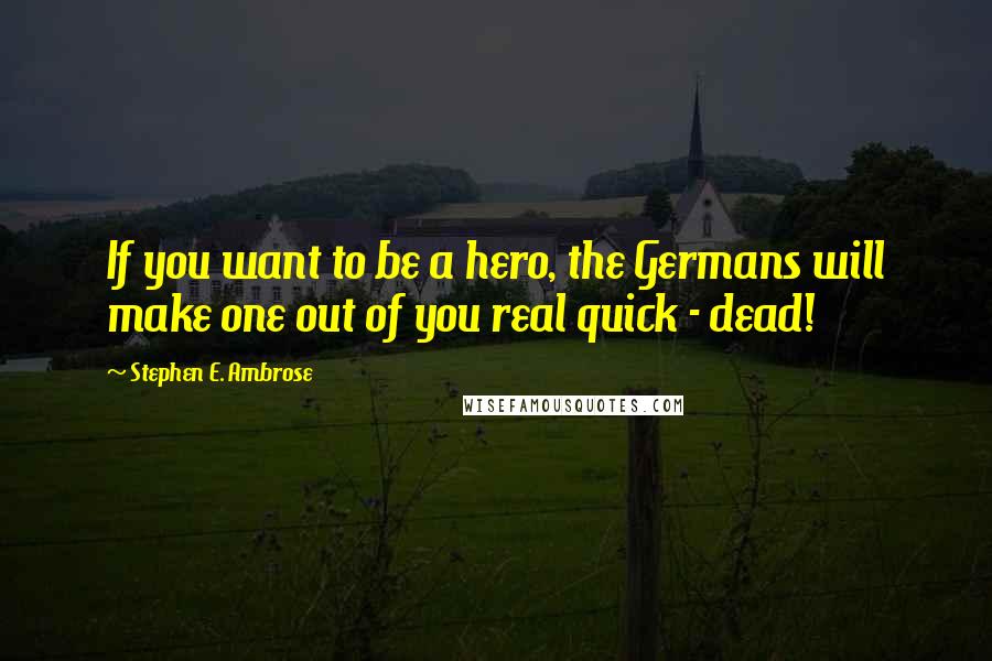 Stephen E. Ambrose Quotes: If you want to be a hero, the Germans will make one out of you real quick - dead!