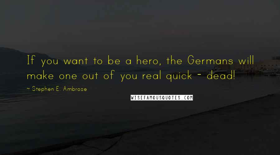 Stephen E. Ambrose Quotes: If you want to be a hero, the Germans will make one out of you real quick - dead!