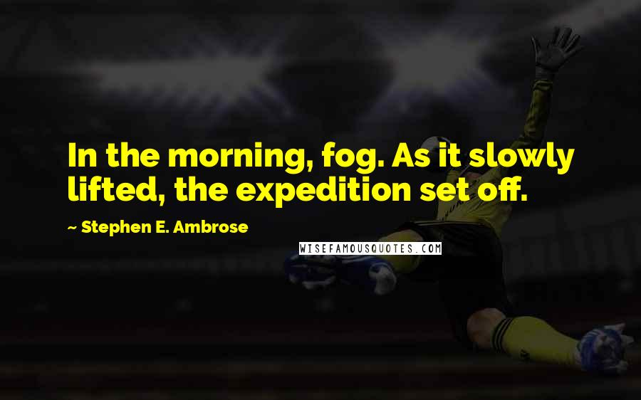 Stephen E. Ambrose Quotes: In the morning, fog. As it slowly lifted, the expedition set off.