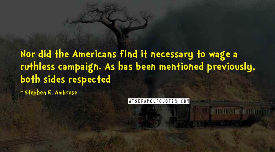 Stephen E. Ambrose Quotes: Nor did the Americans find it necessary to wage a ruthless campaign. As has been mentioned previously, both sides respected