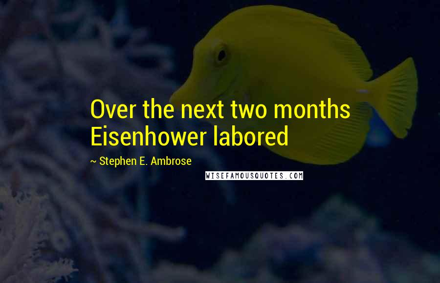 Stephen E. Ambrose Quotes: Over the next two months Eisenhower labored