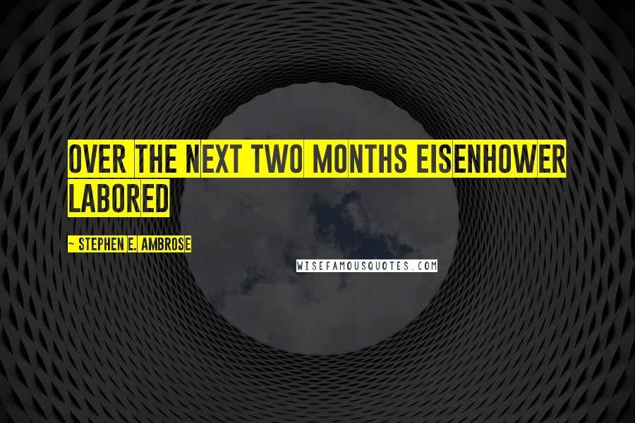 Stephen E. Ambrose Quotes: Over the next two months Eisenhower labored