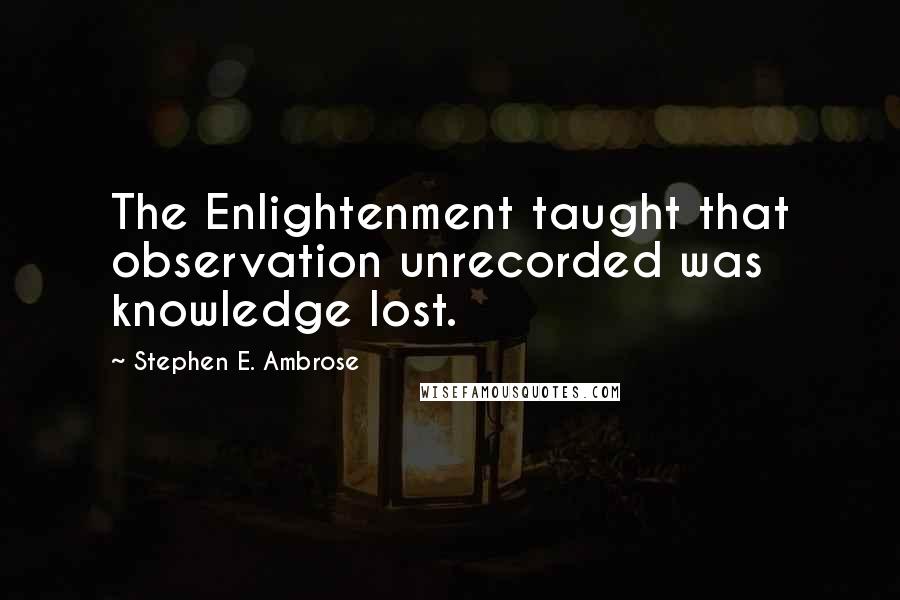 Stephen E. Ambrose Quotes: The Enlightenment taught that observation unrecorded was knowledge lost.