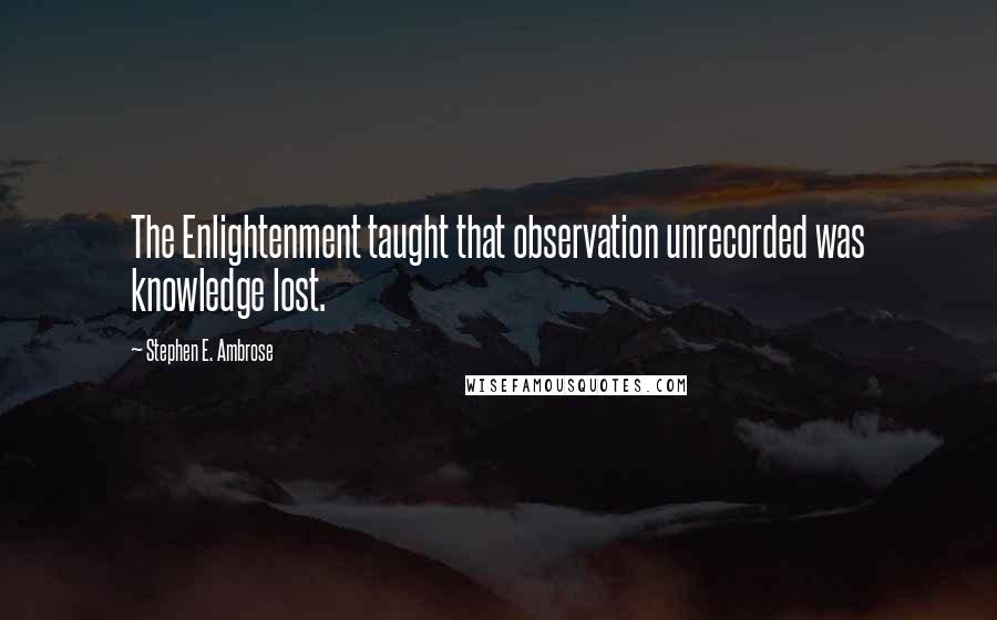 Stephen E. Ambrose Quotes: The Enlightenment taught that observation unrecorded was knowledge lost.