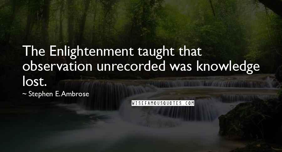 Stephen E. Ambrose Quotes: The Enlightenment taught that observation unrecorded was knowledge lost.