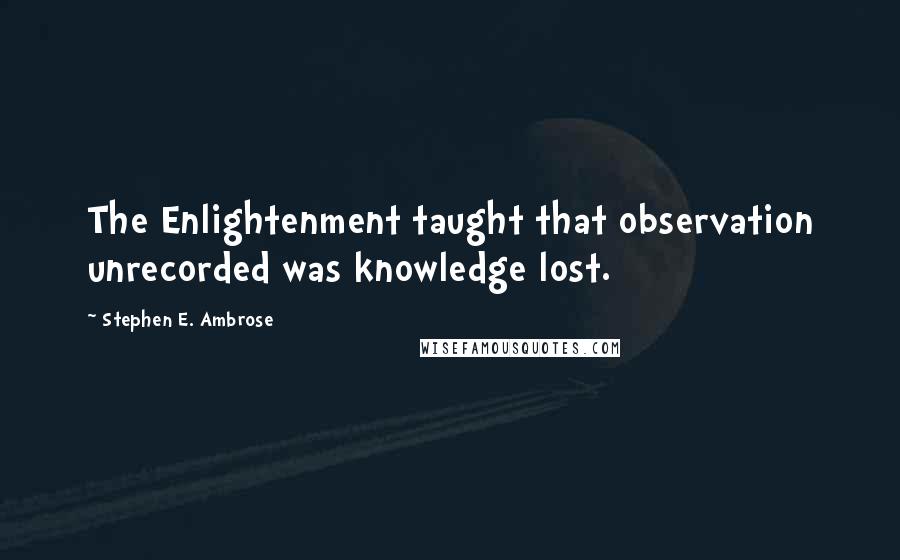 Stephen E. Ambrose Quotes: The Enlightenment taught that observation unrecorded was knowledge lost.