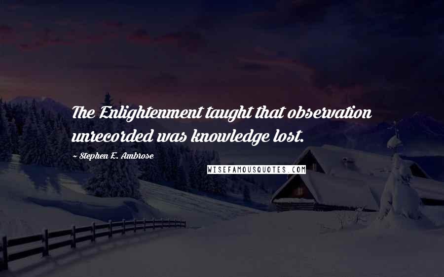 Stephen E. Ambrose Quotes: The Enlightenment taught that observation unrecorded was knowledge lost.