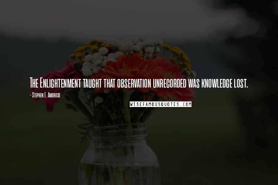 Stephen E. Ambrose Quotes: The Enlightenment taught that observation unrecorded was knowledge lost.