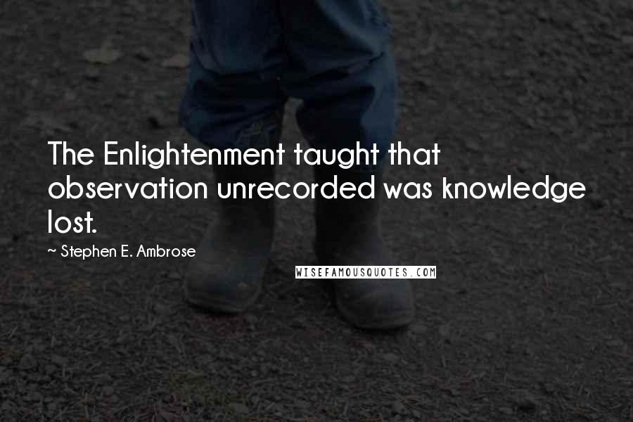 Stephen E. Ambrose Quotes: The Enlightenment taught that observation unrecorded was knowledge lost.