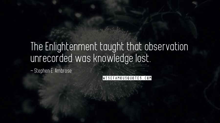 Stephen E. Ambrose Quotes: The Enlightenment taught that observation unrecorded was knowledge lost.