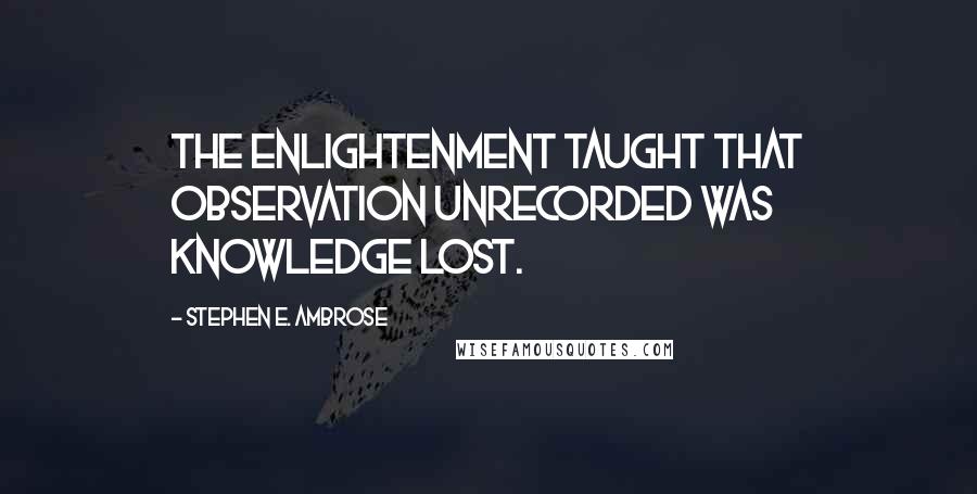 Stephen E. Ambrose Quotes: The Enlightenment taught that observation unrecorded was knowledge lost.