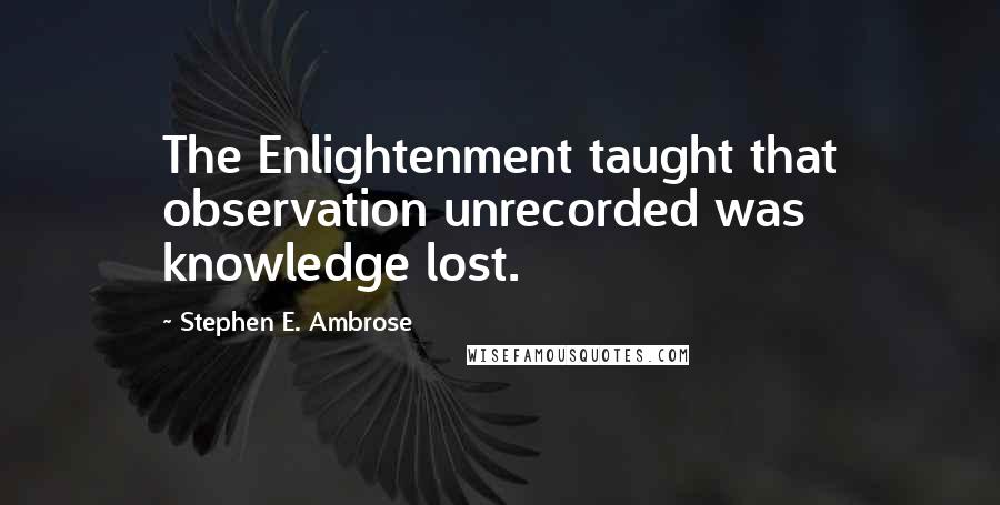 Stephen E. Ambrose Quotes: The Enlightenment taught that observation unrecorded was knowledge lost.