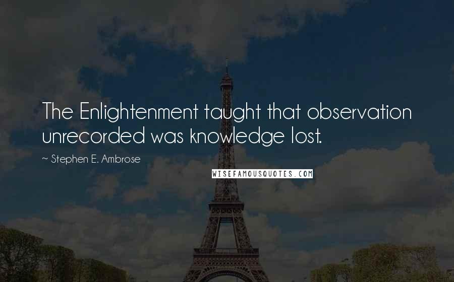 Stephen E. Ambrose Quotes: The Enlightenment taught that observation unrecorded was knowledge lost.