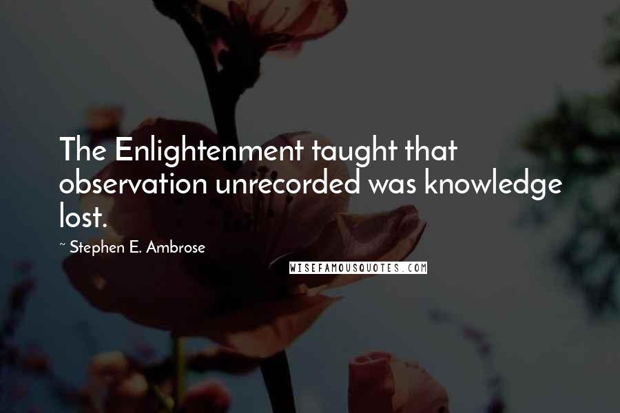 Stephen E. Ambrose Quotes: The Enlightenment taught that observation unrecorded was knowledge lost.