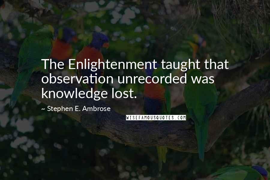 Stephen E. Ambrose Quotes: The Enlightenment taught that observation unrecorded was knowledge lost.