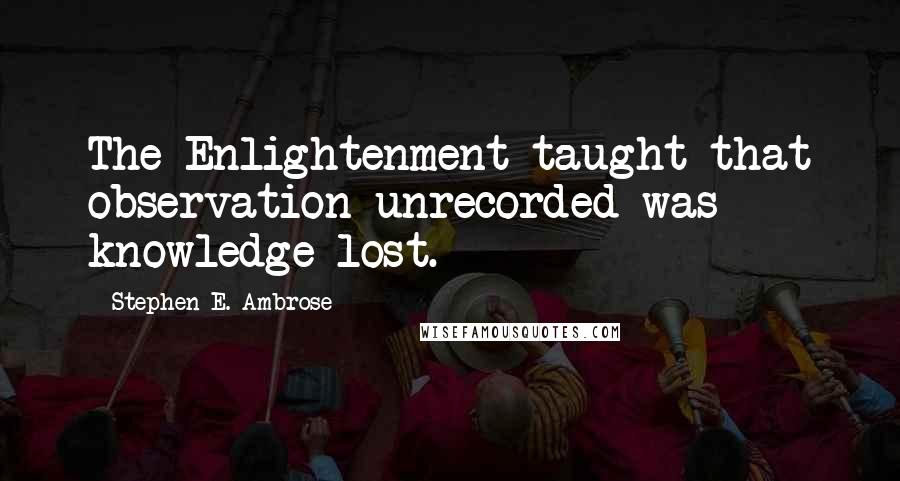 Stephen E. Ambrose Quotes: The Enlightenment taught that observation unrecorded was knowledge lost.