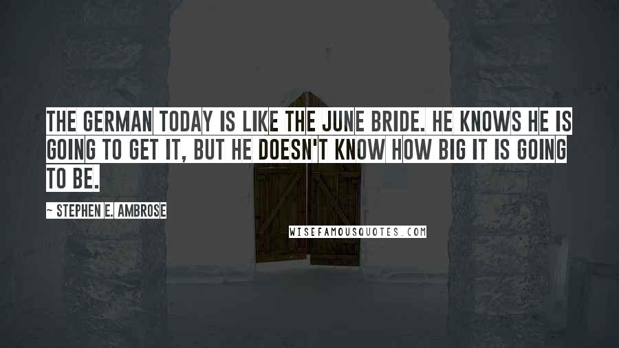 Stephen E. Ambrose Quotes: The German today is like the June Bride. He knows he is going to get it, but he doesn't know how big it is going to be.