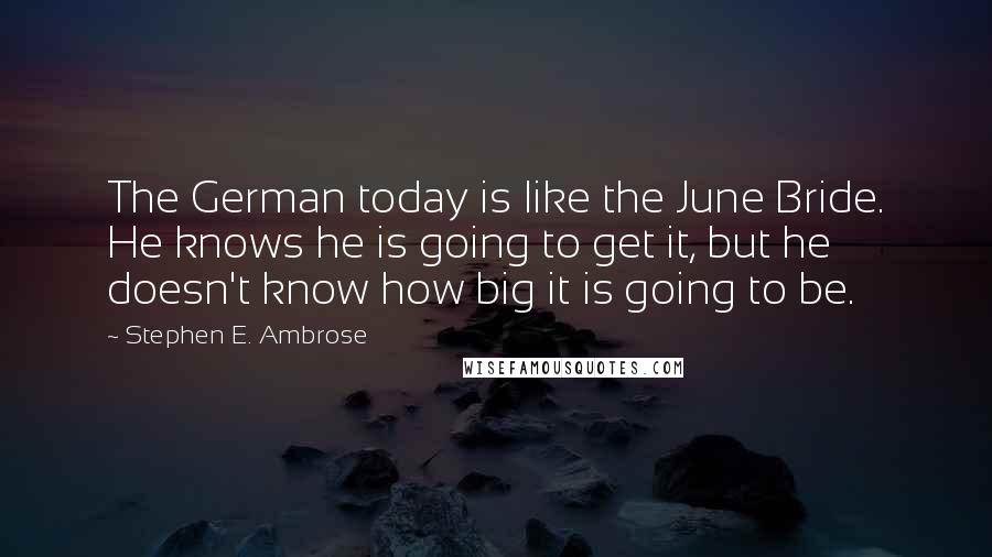 Stephen E. Ambrose Quotes: The German today is like the June Bride. He knows he is going to get it, but he doesn't know how big it is going to be.