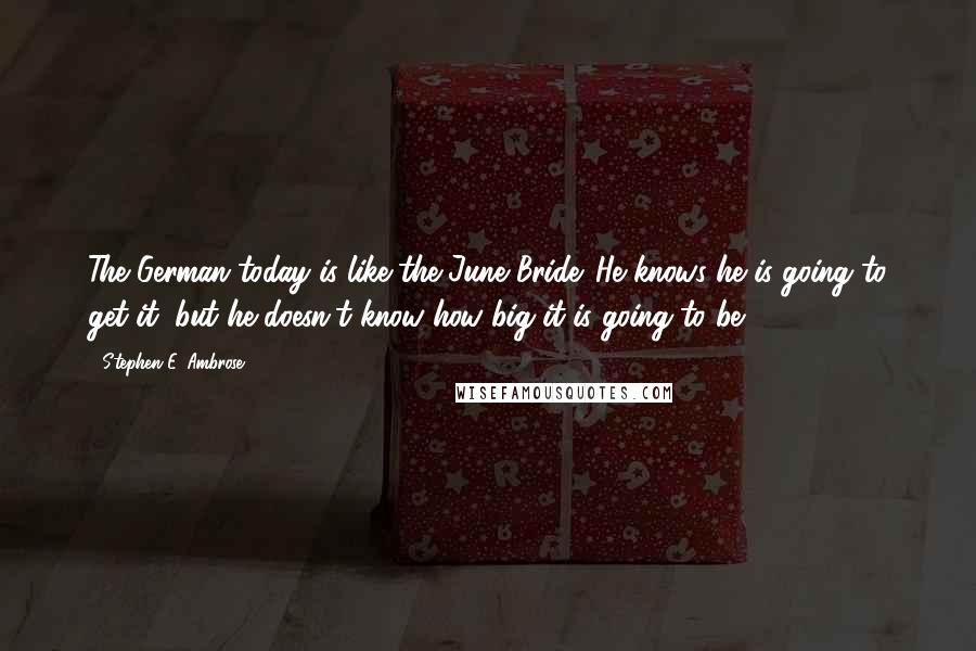 Stephen E. Ambrose Quotes: The German today is like the June Bride. He knows he is going to get it, but he doesn't know how big it is going to be.