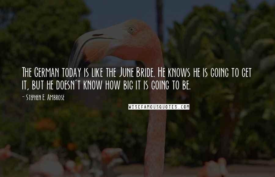 Stephen E. Ambrose Quotes: The German today is like the June Bride. He knows he is going to get it, but he doesn't know how big it is going to be.