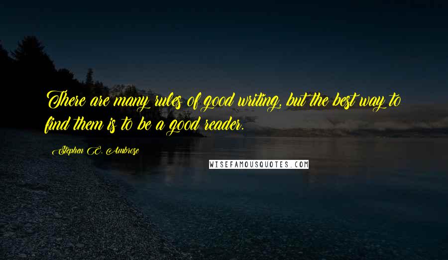 Stephen E. Ambrose Quotes: There are many rules of good writing, but the best way to find them is to be a good reader.