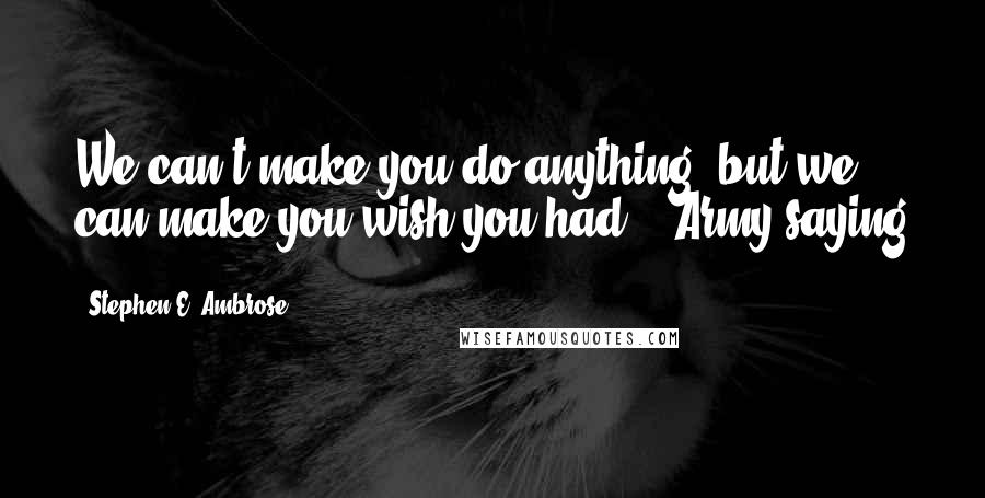 Stephen E. Ambrose Quotes: We can't make you do anything, but we can make you wish you had. - Army saying