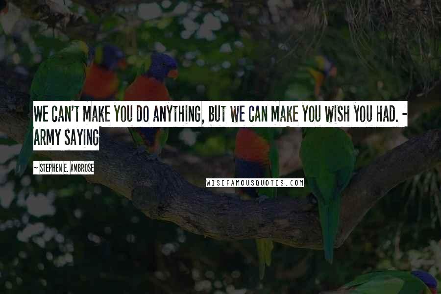 Stephen E. Ambrose Quotes: We can't make you do anything, but we can make you wish you had. - Army saying