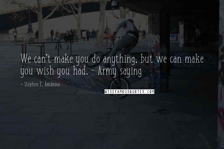 Stephen E. Ambrose Quotes: We can't make you do anything, but we can make you wish you had. - Army saying