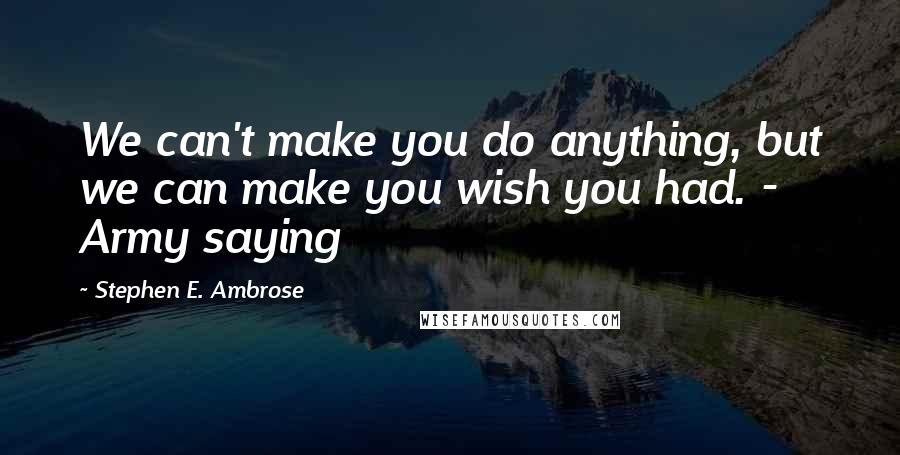 Stephen E. Ambrose Quotes: We can't make you do anything, but we can make you wish you had. - Army saying