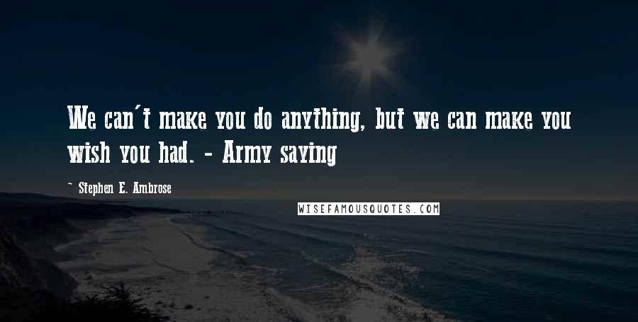 Stephen E. Ambrose Quotes: We can't make you do anything, but we can make you wish you had. - Army saying