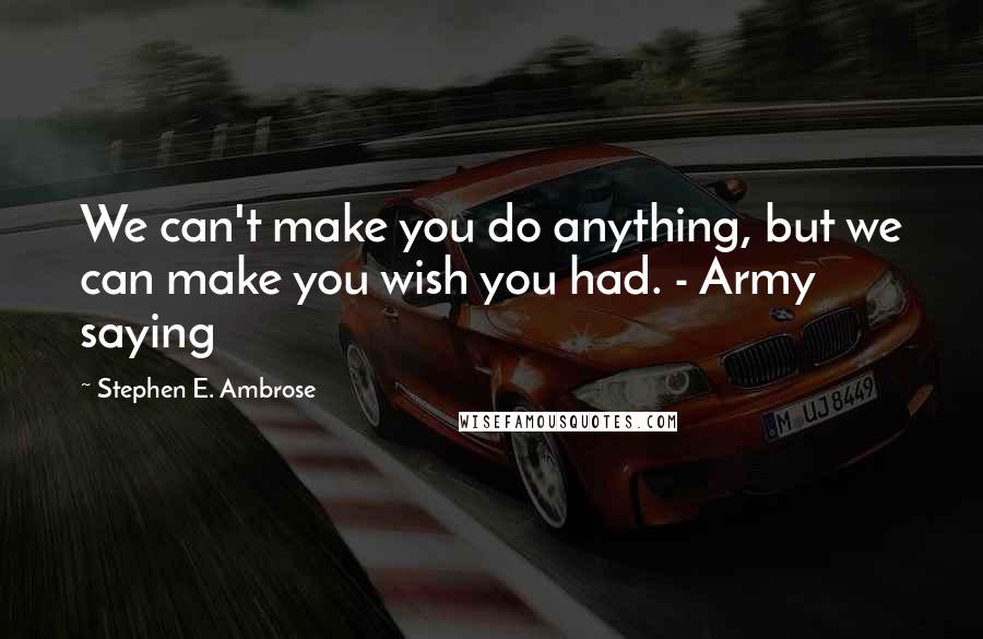 Stephen E. Ambrose Quotes: We can't make you do anything, but we can make you wish you had. - Army saying