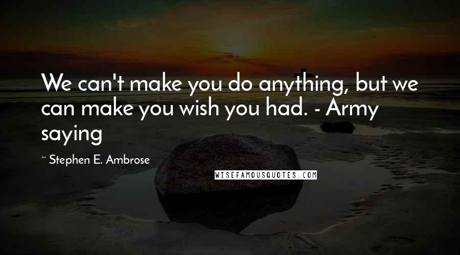 Stephen E. Ambrose Quotes: We can't make you do anything, but we can make you wish you had. - Army saying