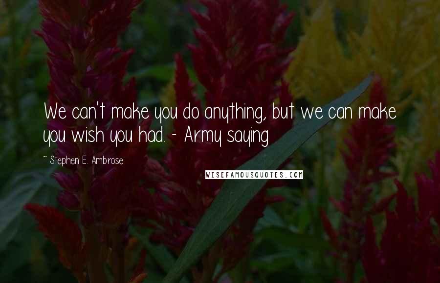 Stephen E. Ambrose Quotes: We can't make you do anything, but we can make you wish you had. - Army saying