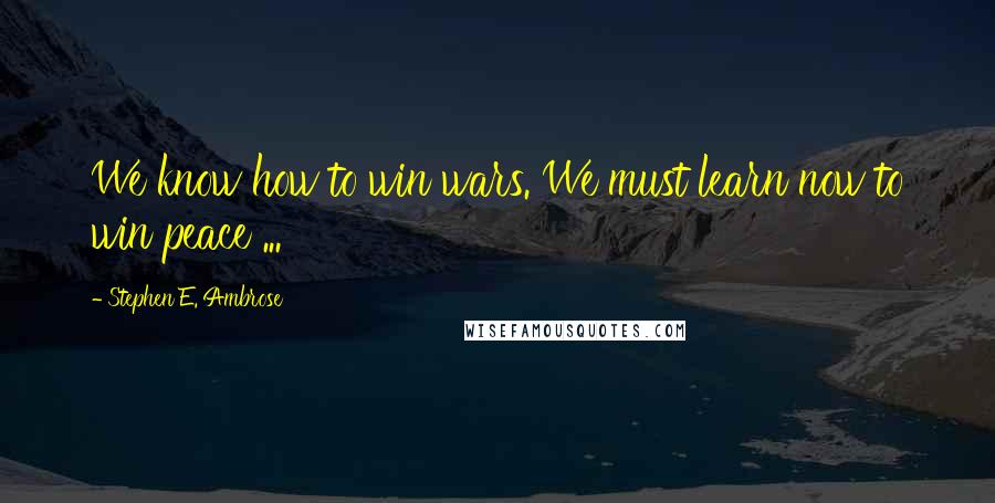Stephen E. Ambrose Quotes: We know how to win wars. We must learn now to win peace ...