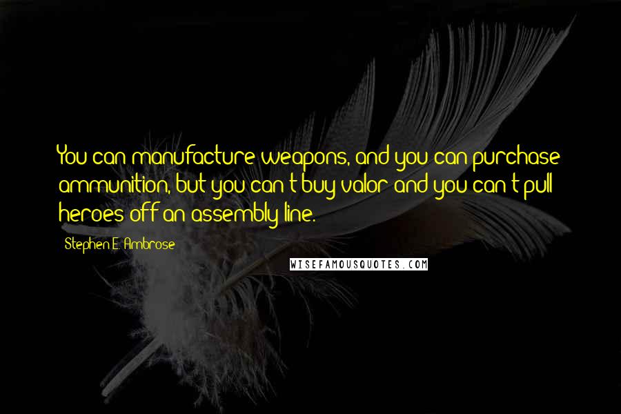 Stephen E. Ambrose Quotes: You can manufacture weapons, and you can purchase ammunition, but you can't buy valor and you can't pull heroes off an assembly line.