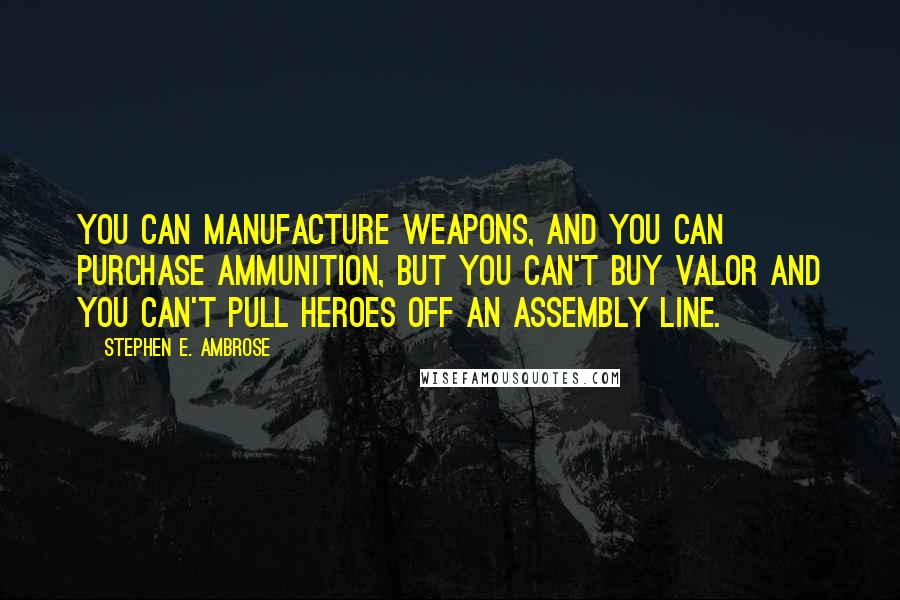 Stephen E. Ambrose Quotes: You can manufacture weapons, and you can purchase ammunition, but you can't buy valor and you can't pull heroes off an assembly line.