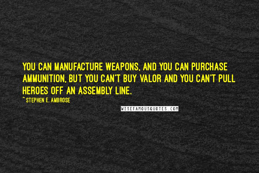 Stephen E. Ambrose Quotes: You can manufacture weapons, and you can purchase ammunition, but you can't buy valor and you can't pull heroes off an assembly line.