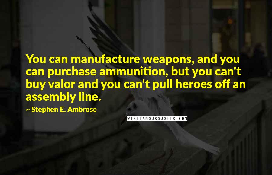 Stephen E. Ambrose Quotes: You can manufacture weapons, and you can purchase ammunition, but you can't buy valor and you can't pull heroes off an assembly line.