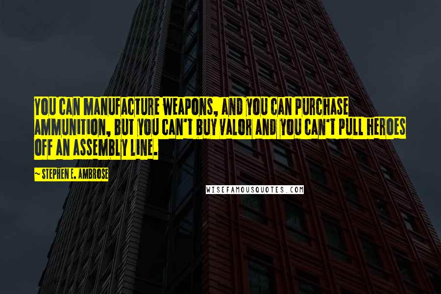 Stephen E. Ambrose Quotes: You can manufacture weapons, and you can purchase ammunition, but you can't buy valor and you can't pull heroes off an assembly line.