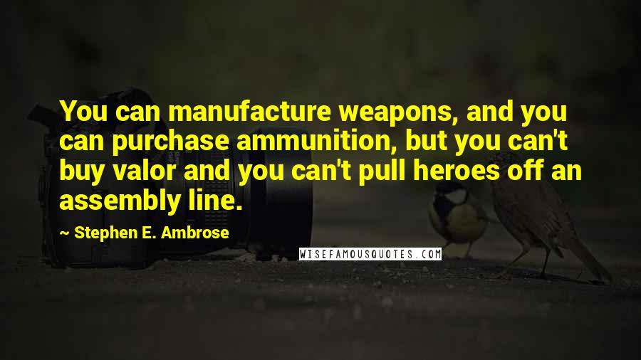 Stephen E. Ambrose Quotes: You can manufacture weapons, and you can purchase ammunition, but you can't buy valor and you can't pull heroes off an assembly line.