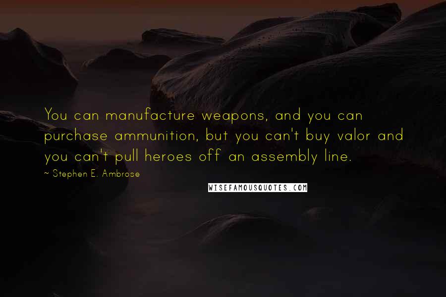 Stephen E. Ambrose Quotes: You can manufacture weapons, and you can purchase ammunition, but you can't buy valor and you can't pull heroes off an assembly line.